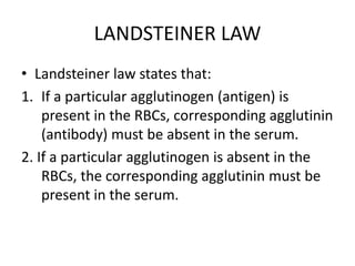 LANDSTEINER LAW
• Landsteiner law states that:
1. If a particular agglutinogen (antigen) is
present in the RBCs, corresponding agglutinin
(antibody) must be absent in the serum.
2. If a particular agglutinogen is absent in the
RBCs, the corresponding agglutinin must be
present in the serum.
 