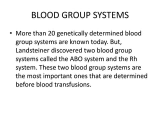 BLOOD GROUP SYSTEMS
• More than 20 genetically determined blood
group systems are known today. But,
Landsteiner discovered two blood group
systems called the ABO system and the Rh
system. These two blood group systems are
the most important ones that are determined
before blood transfusions.
 