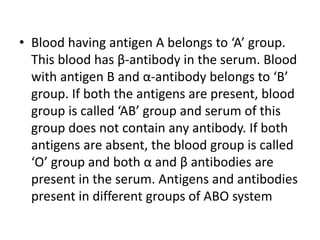 • Blood having antigen A belongs to ‘A’ group.
This blood has β-antibody in the serum. Blood
with antigen B and α-antibody belongs to ‘B’
group. If both the antigens are present, blood
group is called ‘AB’ group and serum of this
group does not contain any antibody. If both
antigens are absent, the blood group is called
‘O’ group and both α and β antibodies are
present in the serum. Antigens and antibodies
present in different groups of ABO system
 