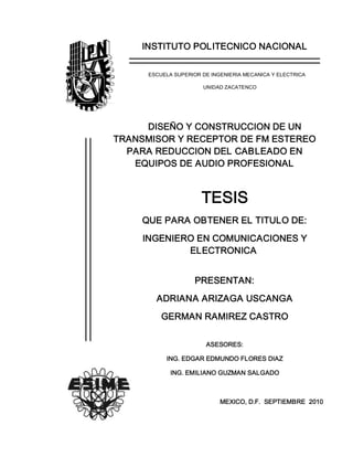 INSTITUTO POLITECNICO NACIONAL 
ESCUELA SUPERIOR DE INGENIERIA MECANICA Y ELECTRICA 
UNIDAD ZACATENCO 
DISEÑO Y CONSTRUCCION DE UN 
TRANSMISOR Y RECEPTOR DE FM ESTEREO 
PARA REDUCCION DEL CABLEADO EN 
EQUIPOS DE AUDIO PROFESIONAL 
TESIS 
QUE PARA OBTENER EL TITULO DE: 
INGENIERO EN COMUNICACIONES Y 
ELECTRONICA 
PRESENTAN: 
ADRIANA ARIZAGA USCANGA 
GERMAN RAMIREZ CASTRO 
ASESORES: 
ING. EDGAR EDMUNDO FLORES DIAZ 
ING. EMILIANO GUZMAN SALGADO 
MEXICO, D.F.  SEPTIEMBRE  2010
 