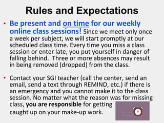 Rules and Expectations
• Be present and on time for our weekly
online class sessions! Since we meet only once
a week per subject, we will start promptly at our
scheduled class time. Every time you miss a class
session or enter late, you put yourself in danger of
falling behind. Three or more absences may result
in being removed (dropped) from the class.
• Contact your SGI teacher (call the center, send an
email, send a text through REMIND, etc.) if there is
an emergency and you cannot make it to the class
session. No matter what the reason was for missing
class, you are responsible for getting
caught up on your make-up work.
 