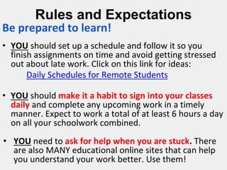 Rules and Expectations
Be prepared to learn!
• YOU should set up a schedule and follow it so you
finish assignments on time and avoid getting stressed
out about late work. Click on this link for ideas:
Daily Schedules for Remote Students
• YOU should make it a habit to sign into your classes
daily and complete any upcoming work in a timely
manner. Expect to work a total of at least 6 hours a day
on all your schoolwork combined.
• YOU need to ask for help when you are stuck. There
are also MANY educational online sites that can help
you understand your work better. Use them!
 