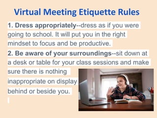 Virtual Meeting Etiquette Rules
1. Dress appropriately--dress as if you were
going to school. It will put you in the right
mindset to focus and be productive.
2. Be aware of your surroundings--sit down at
a desk or table for your class sessions and make
sure there is nothing
inappropriate on display
behind or beside you.
 