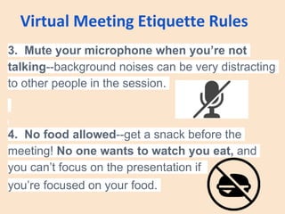 Virtual Meeting Etiquette Rules
3. Mute your microphone when you’re not
talking--background noises can be very distracting
to other people in the session.
4. No food allowed--get a snack before the
meeting! No one wants to watch you eat, and
you can’t focus on the presentation if
you’re focused on your food.
 