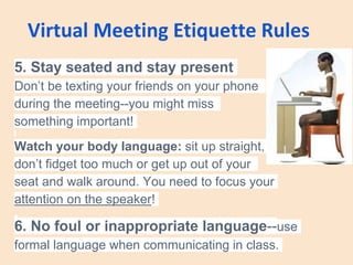 Virtual Meeting Etiquette Rules
5. Stay seated and stay present
Don’t be texting your friends on your phone
during the meeting--you might miss
something important!
Watch your body language: sit up straight,
don’t fidget too much or get up out of your
seat and walk around. You need to focus your
attention on the speaker!
6. No foul or inappropriate language--use
formal language when communicating in class.
 
