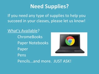 Need Supplies?
If you need any type of supplies to help you
succeed in your classes, please let us know!
What’s Available?
ChromeBooks
Paper Notebooks
Paper
Pens
Pencils...and more. JUST ASK!
 