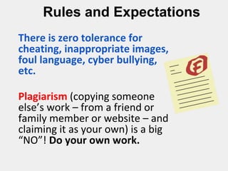 Rules and Expectations
There is zero tolerance for
cheating, inappropriate images,
foul language, cyber bullying,
etc.
Plagiarism (copying someone
else’s work – from a friend or
family member or website – and
claiming it as your own) is a big
“NO”! Do your own work.
 