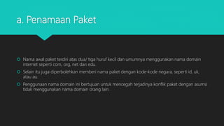 a. Penamaan Paket
 Nama awal paket terdiri atas dua/ tiga huruf kecil dan umumnya menggunakan nama domain
internet seperti com, org, net dan edu.
 Selain itu juga diperbolehkan memberi nama paket dengan kode-kode negara, seperti id, uk,
atau au.
 Penggunaan nama domain ini bertujuan untuk mencegah terjadinya konflik paket dengan asumsi
tidak menggunakan nama domain orang lain.
 