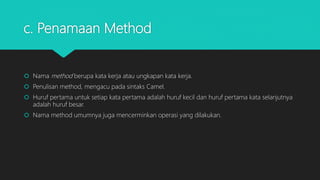 c. Penamaan Method
 Nama method berupa kata kerja atau ungkapan kata kerja.
 Penulisan method, mengacu pada sintaks Camel.
 Huruf pertama untuk setiap kata pertama adalah huruf kecil dan huruf pertama kata selanjutnya
adalah huruf besar.
 Nama method umumnya juga mencerminkan operasi yang dilakukan.
 
