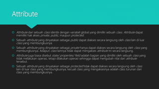 Attribute
 Attribute dari sebuah class identik dengan variabel global yang dimiliki sebuah class. Attribute dapat
memiliki hak akses private, public, maupun protected.
 Sebuah attribute yang dinyatakan sebagai public dapat diakses secara langsung oleh class lain di luar
class yang membungkusnya.
 Sebuah attribute yang dinyatakan sebagai private hanya dapat diakses secara langsung oleh class yang
membungkusnya. Adapun class lainnya tidak dapat mengakses attribute ini secara langsung.
 Attribute juga biasa disebut state/ properties/ field adalah bagian yang dimiliki oleh sebuah class yang
tidak melakukan operasi, tetapi dilakukan operasi sehingga dapat mengubah nilai dari attribute
tersebut.
 Sebuah attribute yang dinyatakan sebagai protected tidak dapat diakses secara langsung oleh class
lain di luar class yang membungkusnya, kecuali class yang mengaksesnya adalah class turunan dari
class yang membungkusnya.
 