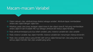 Macam-macam Variabel
 Dalam sebuah class, attribute biasa disebut sebagai variabel. Attribute dapat membedakan
antara satu object dengan object lain.
 Misalnya, pada class siswa, terdapat object siswa A dan object siswa B. Hal yang membedakan
antara object A dan B adalah NIS-nya sebagai attribute dari kedua object tersebut.
 Pada attribute terdapat pula dua istilah variabel, yaitu instance variable dan class variable.
 Pada instance variable, tiap object memiliki instance variable dan menyimpan nilainya tersendiri.
 Pada class variable, atribut yang dimiliki oleh semua object berasal dari class yang sama serta
semua object memiliki nilai class variable yang sama.
 
