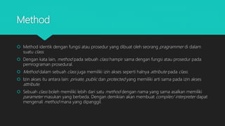 Method
 Method identik dengan fungsi atau prosedur yang dibuat oleh seorang pragrammer di dalam
suatu class.
 Dengan kata lain, method pada sebuah class hampir sama dengan fungsi atau prosedur pada
pemrograman prosedural.
 Method dalam sebuah class juga memiliki izin akses seperti halnya attribute pada class.
 Izin akses itu antara lain: private, public dan protected yang memiliki arti sama pada izin akses
attribute.
 Sebuah class boleh memiliki lebih dari satu method dengan nama yang sama asalkan memiliki
parameter masukan yang berbeda. Dengan demikian akan membuat compiler/ interpreter dapat
mengenali method mana yang dipanggil.
 
