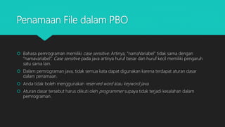 Penamaan File dalam PBO
 Bahasa pemrograman memiliki case sensitive. Artinya, “namaVariabel” tidak sama dengan
“namavariabel”. Case sensitive pada java artinya huruf besar dan huruf kecil memiliki pengaruh
satu sama lain.
 Dalam pemrograman java, tidak semua kata dapat digunakan karena terdapat aturan dasar
dalam penamaan.
 Anda tidak boleh menggunakan reserved word atau keyword java.
 Aturan dasar tersebut harus diikuti oleh programmer supaya tidak terjadi kesalahan dalam
pemrograman.
 
