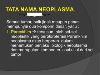 TATA NAMA NEOPLASMA
Semua tumor, baik jinak maupun ganas,
mempunyai dua komponn dasar, yaitu :
1. Parenkhim  tersusun oleh sel-sel
neoplastik yang berploroferasi Parenkhim
neoplasma akan berperan dalam
menentukan perilaku biologik neoplasma
dan merupakan komponen asal usul dari sel
tumor
 