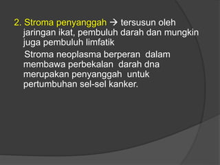 2. Stroma penyanggah  tersusun oleh
jaringan ikat, pembuluh darah dan mungkin
juga pembuluh limfatik
Stroma neoplasma berperan dalam
membawa perbekalan darah dna
merupakan penyanggah untuk
pertumbuhan sel-sel kanker.
 
