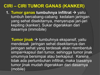 CIRI – CIRI TUMOR GANAS (KANKER)
1. Tumor ganas tumbuhnya infiltrat  yaitu
tumbuh bercabang-cabang kedalam jaringan
yang sehat disekitarnya, menyerupai jari-jari
kepiting (kanker). Sukar digerakkan dari
dasarnya (immobile)
Tumor jinak  tumbuhnya ekspansif, yaitu
mendesak jaringan sehat disekitarnya dan
jaringan sehat yang terdesak akan membentuk
simpai=kapsul dari tumor, sehingga tumor jinak
umumnya bersimpai atau berkapsul. Karena
tidak ada pertumbuhan infiltrat, maka biasanya
tumor jinak mudah digerakkan dari dasarnya
(mobile)
 