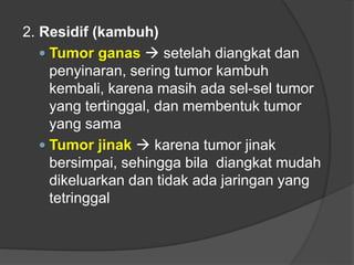 2. Residif (kambuh)
 Tumor ganas  setelah diangkat dan
penyinaran, sering tumor kambuh
kembali, karena masih ada sel-sel tumor
yang tertinggal, dan membentuk tumor
yang sama
 Tumor jinak  karena tumor jinak
bersimpai, sehingga bila diangkat mudah
dikeluarkan dan tidak ada jaringan yang
tetringgal
 