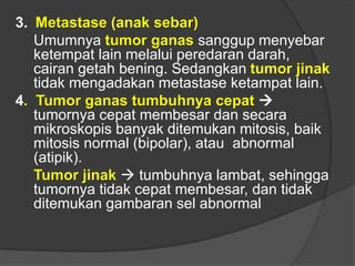 3. Metastase (anak sebar)
Umumnya tumor ganas sanggup menyebar
ketempat lain melalui peredaran darah,
cairan getah bening. Sedangkan tumor jinak
tidak mengadakan metastase ketampat lain.
4. Tumor ganas tumbuhnya cepat 
tumornya cepat membesar dan secara
mikroskopis banyak ditemukan mitosis, baik
mitosis normal (bipolar), atau abnormal
(atipik).
Tumor jinak  tumbuhnya lambat, sehingga
tumornya tidak cepat membesar, dan tidak
ditemukan gambaran sel abnormal
 
