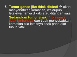 5. Tumor ganas jika tidak diobati  akan
menyebabkan kematian, walaupun
letaknya hanya dikaki atau ditangan saja.
Sedangkan tumor jinak  biasanya
tidak berbahaya dan tidak menyebabkan
kematian bila letaknya tidak pada alat
tubuh vital
 