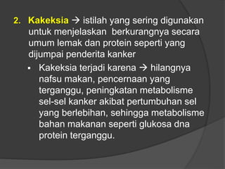 2. Kakeksia  istilah yang sering digunakan
untuk menjelaskan berkurangnya secara
umum lemak dan protein seperti yang
dijumpai penderita kanker
 Kakeksia terjadi karena  hilangnya
nafsu makan, pencernaan yang
terganggu, peningkatan metabolisme
sel-sel kanker akibat pertumbuhan sel
yang berlebihan, sehingga metabolisme
bahan makanan seperti glukosa dna
protein terganggu.
 