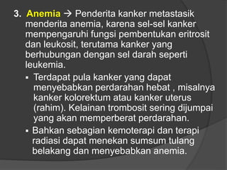 3. Anemia  Penderita kanker metastasik
menderita anemia, karena sel-sel kanker
mempengaruhi fungsi pembentukan eritrosit
dan leukosit, terutama kanker yang
berhubungan dengan sel darah seperti
leukemia.
 Terdapat pula kanker yang dapat
menyebabkan perdarahan hebat , misalnya
kanker kolorektum atau kanker uterus
(rahim). Kelainan trombosit sering dijumpai
yang akan memperberat perdarahan.
 Bahkan sebagian kemoterapi dan terapi
radiasi dapat menekan sumsum tulang
belakang dan menyebabkan anemia.
 