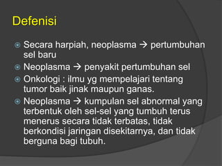 Defenisi
 Secara harpiah, neoplasma  pertumbuhan
sel baru
 Neoplasma  penyakit pertumbuhan sel
 Onkologi : ilmu yg mempelajari tentang
tumor baik jinak maupun ganas.
 Neoplasma  kumpulan sel abnormal yang
terbentuk oleh sel-sel yang tumbuh terus
menerus secara tidak terbatas, tidak
berkondisi jaringan disekitarnya, dan tidak
berguna bagi tubuh.
 