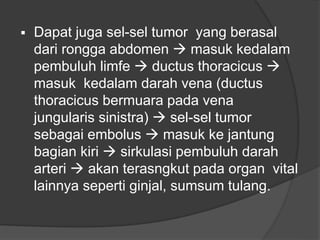  Dapat juga sel-sel tumor yang berasal
dari rongga abdomen  masuk kedalam
pembuluh limfe  ductus thoracicus 
masuk kedalam darah vena (ductus
thoracicus bermuara pada vena
jungularis sinistra)  sel-sel tumor
sebagai embolus  masuk ke jantung
bagian kiri  sirkulasi pembuluh darah
arteri  akan terasngkut pada organ vital
lainnya seperti ginjal, sumsum tulang.
 
