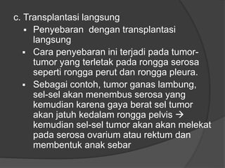 c. Transplantasi langsung
 Penyebaran dengan transplantasi
langsung
 Cara penyebaran ini terjadi pada tumor-
tumor yang terletak pada rongga serosa
seperti rongga perut dan rongga pleura.
 Sebagai contoh, tumor ganas lambung,
sel-sel akan menembus serosa yang
kemudian karena gaya berat sel tumor
akan jatuh kedalam rongga pelvis 
kemudian sel-sel tumor akan akan melekat
pada serosa ovarium atau rektum dan
membentuk anak sebar
 