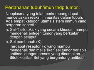 Pertahanan tubuh/imun thdp tumor :
Neoplasma yang telah berkembang dapat
mencetuskan reaksi immunitas dalam tubuh,
Ada empat kategori utama sistem immun yang
berperan seperti :
a. Sel-T sitotoksik yang secara khusus, mampu
mengenali antigen tumor yang berkaitan
dengan selaput
b. Sel pembunuh (K)
Terdapat reseptor Fc yang mampu
mengenali dan melisiskan sel tumor berlapis
antibodi dengan proses yang dinamakan
Sitotoksisitas Sel yang bergantung antibodi
 