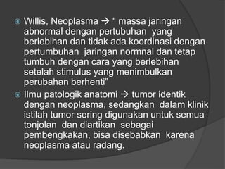  Willis, Neoplasma  “ massa jaringan
abnormal dengan pertubuhan yang
berlebihan dan tidak ada koordinasi dengan
pertumbuhan jaringan normnal dan tetap
tumbuh dengan cara yang berlebihan
setelah stimulus yang menimbulkan
perubahan berhenti”
 Ilmu patologik anatomi  tumor identik
dengan neoplasma, sedangkan dalam klinik
istilah tumor sering digunakan untuk semua
tonjolan dan diartikan sebagai
pembengkakan, bisa disebabkan karena
neoplasma atau radang.
 