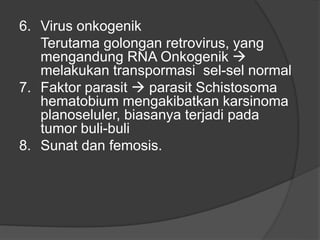 6. Virus onkogenik
Terutama golongan retrovirus, yang
mengandung RNA Onkogenik 
melakukan transpormasi sel-sel normal
7. Faktor parasit  parasit Schistosoma
hematobium mengakibatkan karsinoma
planoseluler, biasanya terjadi pada
tumor buli-buli
8. Sunat dan femosis.
 