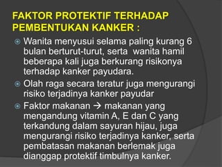 FAKTOR PROTEKTIF TERHADAP
PEMBENTUKAN KANKER :
 Wanita menyusui selama paling kurang 6
bulan berturut-turut, serta wanita hamil
beberapa kali juga berkurang risikonya
terhadap kanker payudara.
 Olah raga secara teratur juga mengurangi
risiko terjadinya kanker payudar
 Faktor makanan  makanan yang
mengandung vitamin A, E dan C yang
terkandung dalam sayuran hijau, juga
mengurangi risiko terjadinya kanker, serta
pembatasan makanan berlemak juga
dianggap protektif timbulnya kanker.
 