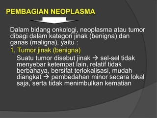 PEMBAGIAN NEOPLASMA
Dalam bidang onkologi, neoplasma atau tumor
dibagi dalam kategori jinak (benigna) dan
ganas (maligna), yaitu :
1. Tumor jinak (benigna)
Suatu tumor disebut jinak  sel-sel tidak
menyebar ketempat lain, relatif tidak
berbahaya, bersifat terlokalisasi, mudah
diangkat  pembedahan minor secara lokal
saja, serta tidak menimbulkan kematian
 