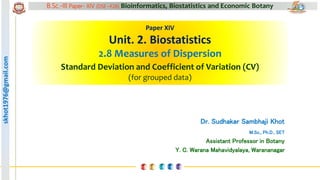 skhot1976@gmail.com B.Sc.-III Paper- XIV (DSE –F26) Bioinformatics, Biostatistics and Economic Botany
skhot1976@gmail.com
Paper XIV
Unit. 2. Biostatistics
2.8 Measures of Dispersion
Standard Deviation and Coefficient of Variation (CV)
(for grouped data)
Dr. Sudhakar Sambhaji Khot
M.Sc., Ph.D., SET
Assistant Professor in Botany
Y. C. Warana Mahavidyalaya, Warananagar
 