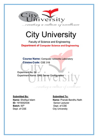 City University
Faculty of Science and Engineering
Department of Computer Science and Engineering
Course Name: Computer networks Laboratory
Course Code: CSE 318
Experiment No: 08
Experiment Name: DNS Server Configuration
Submitted By: Submitted To:
Name: Shofiqul Islam
ID: 1915002536
Batch: 50th
Dept. of CSE
Name: Pranab Bandhu Nath
Senior Lecturer
Dept. of CSE
City University
 
