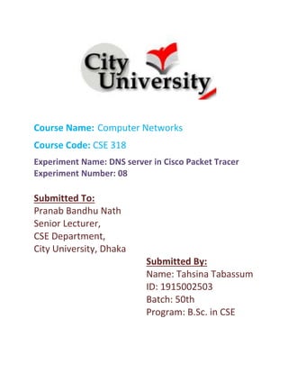 Course Name: Computer Networks
Course Code: CSE 318
Experiment Name: DNS server in Cisco Packet Tracer
Experiment Number: 08
Submitted To:
Pranab Bandhu Nath
Senior Lecturer,
CSE Department,
City University, Dhaka
Submitted By:
Name: Tahsina Tabassum
ID: 1915002503
Batch: 50th
Program: B.Sc. in CSE
 
