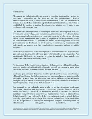 UNEFM.PROGRAMA DE MEDICINA /U.C METODOLOGIA DE LA INVESTIGACION. AÑO 2018. REFERENCIA DE: DRA. CONCEPCIÓN DÍAZ MAYANS
CENTRO DE NUEVAS TECNOLOGÍAS DE LA INFORMACIÓN Y LAS COMUNICACIONES. MINISTERIO DE EDUCACIÓN SUPERIOR. LA HABANA, CUBA.
Introducción:
Al preparar un trabajo científico es necesario consultar información y referir los
materiales consultados en la redacción de las publicaciones. Realizar
adecuadamente las citas y confeccionar correctamente la lista de referencias es
esencial en la calidad de las mismas y permite ofrecer a la comunidad académica la
posibilidad de analizar y evaluar los documentos citados por el autor y que
puedan ser utilizados por ésta.
Casi todas las investigaciones se construyen sobre una investigación realizada
previamente. Los investigadores, comunmente, comienzan un proyecto estudiando
los trabajos realizados anteriormente en su área, tomando la información relevante
e ideas de sus predecesores. Este proceso es responsable de la expansión contínua
del conocimiento humano. Al presentar su trabajo, los investigadores reconocen,
generosamente, su deuda con los predecesores, documentando, cuidadosamente,
cada fuente, de manera que las contribuciones anteriores reciban su crédito
apropiado. (1)
En el curso de un estudio o una investigación se encuentran muchas publicaciones,
que contienen información relevante que posteriormente se va a necesitar. Para
identificarlas fácilmente, se necesitan registrar los detalles. Estos detalles son
conocidos como referencias bibliográficas. (2)
Por tanto, una de las funciones o aplicaciones de la referencia bibliográfica es la de
sustentar una investigación científica, histórica o social, informando al lector sobre
las fuentes de citas o alusiones tomadas de otros trabajos. (3)
Existe una gran variedad de normas o estilos para la confección de las referencias
bibliográficas. En este Capítulo se expresan las razones del por qué y cómo se debe
referenciar, se especifican los elementos que deben incluirse en las referencias
bibliográficas y se ofrecen orientaciones para la confección de la lista de referencias
en correspondencia con el estilo de Vancouver. (4-6)
Este material se ha elaborado para ayudar a los investigadores, profesores,
estudiantes y estudiosos de algún tema o autores en general a formular las citas
dentro del texto y a redactar las referencias durante la escritura de artículos
científicos, tesis, informes y otros tipos de publicaciones; ya que el adecuado uso
de la información y de elaboración de las referencias muestra tenencia de Cultura
general y rigor profesional e influye directamente en la calidad de la publicación.
Esto no es aplicable a la descripción bibliográfica completa como requieren los
bibliotecarios, bibliografos, indizadores, etc.
 
