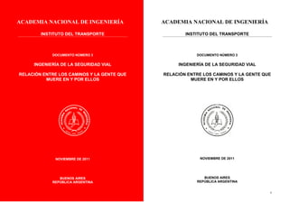 ACADEMIA NACIONAL DE INGENIERÍA
INSTITUTO DEL TRANSPORTE
DOCUMENTO NÚMERO 3
INGENIERÍA DE LA SEGURIDAD VIAL
RELACIÓN ENTRE LOS CAMINOS Y LA GENTE QUE
MUERE EN Y POR ELLOS
ENOS AIRES
NOVIEMBRE DE 2011
BUENOS AIRES
REPÚBLICA ARGENTINA
2
ACADEMIA NACIONAL DE INGENIERÍA
INSTITUTO DEL TRANSPORTE
DOCUMENTO NÚMERO 3
INGENIERÍA DE LA SEGURIDAD VIAL
RELACIÓN ENTRE LOS CAMINOS Y LA GENTE QUE
MUERE EN Y POR ELLOS
NOVIEMBRE DE 2011
BUENOS AIRES
REPÚBLICA ARGENTINA
 