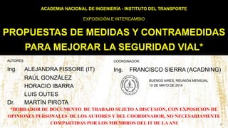 ACADEMIA NACIONAL DE INGENIERÍA - INSTITUTO DEL TRANSPORTE
EXPOSICIÓN E INTERCAMBIO
PROPUESTAS DE MEDIDAS Y CONTRAMEDIDAS
PARA MEJORAR LA SEGURIDAD VIAL*
AUTORES:
Ing. ALEJANDRA FISSORE (IT)
RAÚL GONZÁLEZ
HORACIO IBARRA
LUIS OUTES
Dr. MARTÍN PIROTA
BUENOS AIRES, REUNIÓN MENSUAL
10 DE MAYO DE 2016
COORDINADOR:
Ing. FRANCISCO SIERRA (ACADNING)
1
*BORRADOR DE DOCUMENTO DE TRABAJO SUJETO A DISCUSIÓN, CON EXPOSICIÓN DE
OPINIONES PERSONALES DE LOS AUTORES Y DEL COORDINADOR, NO NECESARIAMENTE
COMPARTIDAS POR LOS MIEMBROS DEL IT DE LAANI
 