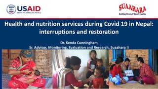 Health and nutrition services during Covid 19 in Nepal:
interruptions and restoration
Dr. Kenda Cunningham
Sr. Advisor, Monitoring, Evaluation and Research, Suaahara II
 