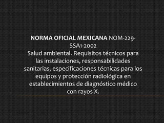 NORMA OFICIAL MEXICANA NOM-229-
SSA1-2002
Salud ambiental. Requisitos técnicos para
las instalaciones, responsabilidades
sanitarias, especificaciones técnicas para los
equipos y protección radiológica en
establecimientos de diagnóstico médico
con rayos X.
 