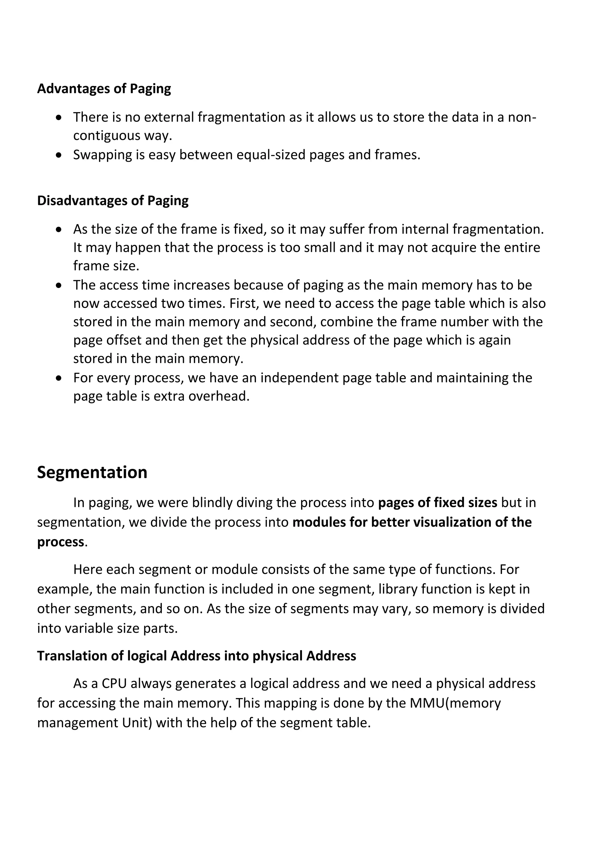 Advantages of Paging
• There is no external fragmentation as it allows us to store the data in a non-
contiguous way.
• Swapping is easy between equal-sized pages and frames.
Disadvantages of Paging
• As the size of the frame is fixed, so it may suffer from internal fragmentation.
It may happen that the process is too small and it may not acquire the entire
frame size.
• The access time increases because of paging as the main memory has to be
now accessed two times. First, we need to access the page table which is also
stored in the main memory and second, combine the frame number with the
page offset and then get the physical address of the page which is again
stored in the main memory.
• For every process, we have an independent page table and maintaining the
page table is extra overhead.
Segmentation
In paging, we were blindly diving the process into pages of fixed sizes but in
segmentation, we divide the process into modules for better visualization of the
process.
Here each segment or module consists of the same type of functions. For
example, the main function is included in one segment, library function is kept in
other segments, and so on. As the size of segments may vary, so memory is divided
into variable size parts.
Translation of logical Address into physical Address
As a CPU always generates a logical address and we need a physical address
for accessing the main memory. This mapping is done by the MMU(memory
management Unit) with the help of the segment table.
 
