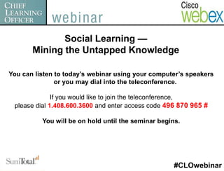 Social Learning —
       Mining the Untapped Knowledge

You can listen to today’s webinar using your computer’s speakers
               or you may dial into the teleconference.

              If you would like to join the teleconference,
 please dial 1.408.600.3600 and enter access code 496 870 965 #

          You will be on hold until the seminar begins.




                                                     #CLOwebinar
 