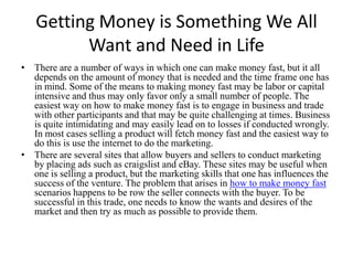 Getting Money is Something We All Want and Need in Life There are a number of ways in which one can make money fast, but it all depends on the amount of money that is needed and the time frame one has in mind. Some of the means to making money fast may be labor or capital intensive and thus may only favor only a small number of people. The easiest way on how to make money fast is to engage in business and trade with other participants and that may be quite challenging at times. Business is quite intimidating and may easily lead on to losses if conducted wrongly. In most cases selling a product will fetch money fast and the easiest way to do this is use the internet to do the marketing. There are several sites that allow buyers and sellers to conduct marketing by placing ads such as craigslist and eBay. These sites may be useful when one is selling a product, but the marketing skills that one has influences the success of the venture. The problem that arises in how to make money fast scenarios happens to be row the seller connects with the buyer. To be successful in this trade, one needs to know the wants and desires of the market and then try as much as possible to provide them.  
