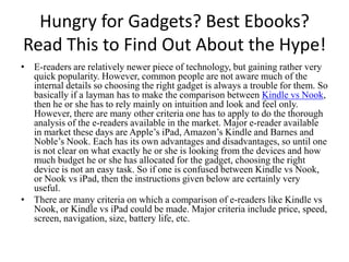 Hungry for Gadgets? Best Ebooks? Read This to Find Out About the Hype! E-readers are relatively newer piece of technology, but gaining rather very quick popularity. However, common people are not aware much of the internal details so choosing the right gadget is always a trouble for them. So basically if a layman has to make the comparison between Kindle vs Nook, then he or she has to rely mainly on intuition and look and feel only. However, there are many other criteria one has to apply to do the thorough analysis of the e-readers available in the market. Major e-reader available in market these days are Apple’s iPad, Amazon’s Kindle and Barnes and Noble’s Nook. Each has its own advantages and disadvantages, so until one is not clear on what exactly he or she is looking from the devices and how much budget he or she has allocated for the gadget, choosing the right device is not an easy task. So if one is confused between Kindle vs Nook, or Nook vsiPad,then the instructions given below are certainly very useful.  There are many criteria on which a comparison of e-readers like Kindle vs Nook, or Kindle vsiPadcould be made. Major criteria include price, speed, screen, navigation, size, battery life, etc.  