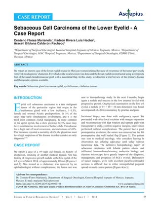 Journal of Clinical Research in Oncology  •  Vol 1  • Issue 1  •  2018 55
INTRODUCTION
E
yelid cell sebaceous carcinoma is a rare malignant
tumor of the periocular region that origin in the
meibomian gland with a low incidence, 1–1.5%,
female and oriental Asiatic predisposition. In 5% of the
cases may have simultaneous involvement, and it is the
third most common eyelid malignancy. Is more common
in the upper eyelid, has a slow growing. In 5% cases may
have simultaneous involvement of both eyelids. This disease
has a high rate of local recurrence, and metastases of 41%.
The literature reported a mortality of 6%, the physician must
have high suspicious of the disease in order to make an early
diagnosis.[1-3]
CASE REPORT
We report a case of a 49-years old female, no history of
alcoholism, smoking or another medical disease. She has
history of progressive growth nodule in the low eyelid of the
left eye in March 2014, of approximately 10 mm [Figures 1
and 2]. Was treated as a chalazion; was removed by an
ophthalmologist without complications; the lesion not was
sent to histopathology study. In the next 9 
months, begin
again a nodule and mucosa in the low external eyelid with
progressive growth. On physical examination on the low left
eyelid, a nodule of 15 × 10 × 10 mm dimension was found
accompanied of a firm consistency by pruritus and pain.
Incisional biopsy was done with malignancy report. We
proceeded with wide local excision with margin expansion
and reconstruction with flap rotation and septum graft-with
transoperative study, confirm negative margins, intervention
performed without complications. The patient had a good
postoperative evolution; the suture was removed on the 8th
postoperative day well healed flap [Figure 3]. The patient
was sent to medical oncology, who considers leaving in
observation not offering adjuvance until today without
recurrence data. The definitive histopathology report of
sebaceous carcinoma with lobular pattern edema and
infiltrated. Immunohistochemistry, molecular biology, and
electron microscopy have greatly improved the diagnosis,
management, and prognosis of SGCs overall. Delineation
of tumor margins, even with excellent paraffin-embedded
sections is difficult due to either intraepithelial pagetoid
spread or multi centric pattern [Figure 4(a-c)].
CASE REPORT
Sebaceous Cell Carcinoma of the Lower Eyelid - A
Case Report
Centeno Flores Marianela1
, Padron Rivera Luis Hector2
,
Araceli Bibiana Calderón Pacheco3
1
Department of Surgical Oncologist, General Hospital Irapuato of Mexico, Irapuato, Mexico, 2
Department of
Surgical Oncologist, MAC Hospital, Irapuato, Mexico, 3
Department of Surgical Oncologist, OSMO Clinic,
Oaxaca, Mexico
ABSTRACT
We report an interest case of the lower eyelid nodule in Mexican women referred because of recurrence of the tumor previously
removed misdiagnosis’chalazion. For which wide local excision was done and the lower eyelid reconstructed using a composite
flap of the nasal chondromucosal graft with a nasolabial flap. In this study, we describe a brief review of the primary disease
and therapeutic options available.
Key words: Sebaceous gland carcinoma eyelid, eyelid tumors, chalazion tumors
Address for correspondence:
Dr. Centeno Flores Marianela, Department of Surgical Oncologist, General Hospital Irapuato of Mexico, Irapuato,
Mexico. E-mail: 
https://doi.org/10.33309/2639-8230.010108 www.asclepiusopen.com
© 2018 The Author(s). This open access article is distributed under a Creative Commons Attribution (CC-BY) 4.0 license.
 