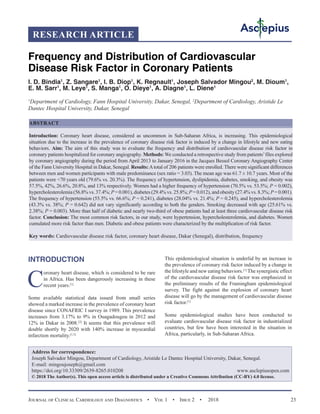 Journal of Clinical Cardiology and Diagnostics  •  Vol 1  •  Issue 2  •  2018 23
INTRODUCTION
C
oronary heart disease, which is considered to be rare
in Africa. Has been dangerously increasing in these
recent years.[1]
Some available statistical data issued from small series
showed a marked increase in the prevalence of coronary heart
disease since CONAFRIC I survey in 1989. This prevalence
increases from 3.17% to 9% in Ouagadougou in 2012 and
12% in Dakar in 2008.[2]
It seems that this prevalence will
double shortly by 2020 with 140% increase in myocardial
infarction mortality.[1,3]
This epidemiological situation is underlid by an increase in
the prevalence of coronary risk factor induced by a change in
the lifestyle and new eating behaviors.[1]
The synergistic effect
of the cardiovascular disease risk factor was emphasized in
the preliminary results of the Framingham epidemiological
survey. The fight against the explosion of coronary heart
disease will go by the management of cardiovascular disease
risk factor.[1]
Some epidemiological studies have been conducted to
evaluate cardiovascular disease risk factor in industrialized
countries, but few have been interested in the situation in
Africa, particularly, in Sub-Saharan Africa.
Frequency and Distribution of Cardiovascular
Disease Risk Factor in Coronary Patients
I. D. Bindia1
, Z. Sangare1
, I. B. Diop1
, K. Regnault1
, Joseph Salvador Mingou2
, M. Dioum1
,
E. M. Sarr1
, M. Leye1
, S. Manga1
, O. Dieye1
, A. Diagne1
, L. Diene1
1
Department of Cardiology, Fann Hospital University, Dakar, Senegal, 2
Department of Cardiology, Aristide Le
Dantec Hospital University, Dakar, Senegal
ABSTRACT
Introduction: Coronary heart disease, considered as uncommon in Sub-Saharan Africa, is increasing. This epidemiological
situation due to the increase in the prevalence of coronary disease risk factor is induced by a change in lifestyle and new eating
behaviors. Aim: The aim of this study was to evaluate the frequency and distribution of cardiovascular disease risk factor in
coronary patients hospitalized for coronary angiography. Methods: We conducted a retrospective study from patients’files explored
by coronary angiography during the period from April 2013 to January 2016 in the Jacques Bessol Coronary Angiography Center
of the Fann University Hospital in Dakar, Senegal. Results:Atotal of 206 patients were enrolled. There were significant differences
between men and women participants with male predominance (sex ratio = 3.03). The mean age was 61.7 ± 10.7 years. Most of the
patients were 70 years old (79.6% vs. 20.3%). The frequency of hypertension, dyslipidemia, diabetes, smoking, and obesity was
57.5%, 42%, 26.6%, 20.8%, and 13% respectively. Women had a higher frequency of hypertension (70.5% vs. 53.5%; P = 0.002),
hypercholesterolemia (56.8% vs. 37.4%; P = 0.001), diabetes (29.4% vs. 25.8%; P = 0.012), and obesity (27.4% vs. 8.3%; P = 0.001).
The frequency of hypertension (55.5% vs. 66.6%; P = 0.241), diabetes (28.04% vs. 21.4%; P = 0.245), and hypercholesterolemia
(43.3% vs. 38%; P = 0.642) did not vary significantly according to both the genders. Smoking decreased with age (25.61% vs.
2.38%; P = 0.003). More than half of diabetic and nearly two-third of obese patients had at least three cardiovascular disease risk
factor. Conclusion: The most common risk factors, in our study, were hypertension, hypercholesterolemia, and diabetes. Women
cumulated more risk factor than men. Diabetic and obese patients were characterized by the multiplication of risk factor.
Key words: Cardiovascular disease risk factor, coronary heart disease, Dakar (Senegal), distribution, frequency
RESEARCH ARTICLE
Address for correspondence:
Joseph Salvador Mingou, Department of Cardiology, Aristide Le Dantec Hospital University, Dakar, Senegal.
E-mail: mingoujoseph@gmail.com
https://doi.org/10.33309/2639-8265.010208 www.asclepiusopen.com
© 2018 The Author(s). This open access article is distributed under a Creative Commons Attribution (CC-BY) 4.0 license.
 