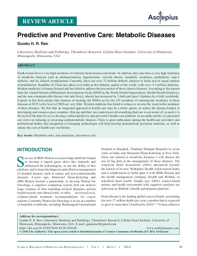 Clinical Research in Diabetes and Endocrinology  •  Vol 1  • Issue 1  •  2018 30
INTRODUCTION
S
uccess of IBM-Watson as a knowledge platform helped
to develop a superb game show like Jeopardy and
influenced the technologists, to use the ability of this
platform, and to learn the diagnosis and effective management
of dreaded diseases such as cancer and non-communicable
diseases. 4 
years ago, Memorial Sloan-Kettering and
IBM Watson formed a partnership, to develop Watson for
Oncology, a cognitive computing system, that can analyze
large volumes of data including medical literature, patient
health records, and clinical trials, to offer 	 personalized,
evidence-based treatment recommendations for cancer
patients. Currently, Watson for Oncology is in use at a number
of hospitals worldwide, including Bumrungrad International
Hospital in Bangkok, Thailand, Manipal Hospitals in seven
cities in India, and Memorial Sloan Kettering in New York.
Since our interest is metabolic diseases, I will discuss the
use of big data in the management of these diseases. The
American Heart Association (AHA) announced recently
the launch of its new Workplace Health Achievement Index
and a collaboration to build upon it with IBMs Watson and
the health management company, Health and Welltok, to
transform heart health. Simply put, AHA’s science-based
metrics and health assessments with cognitive analytics are
delivered on Welltok’s Health optimization platform.
Heart disease is the leading global cause of death, accounting
for over 17 million deaths per year, a number that is expected
to grow to more than 24 million by 2030.[1-12]
Unless effective
REVIEW ARTICLE
Predictive and Preventive Care: Metabolic Diseases
Gundu H. R. Rao
Laboratory Medicine and Pathology, Thrombosis Research, Lillehei Heart Institute, University of Minnesota,
Minneapolis, Minnesota, USA
ABSTRACT
South Asians have a very high incidence of ischemic heart disease and stroke. In addition, they also have a very high incidence
of metabolic diseases such as prehypertension, hypertension, visceral obesity, metabolic syndrome, prediabetes, type-2
diabetes, and its clinical complications. Currently, there are over 75 million diabetic subjects in India and an equal number
of prediabetics. Republic of China has taken over India as the diabetes capital of the world, with over 115 million diabetics.
Modern medicine is disease focused and has failed to address the prevention of these chronic diseases. According to the reports
from the United Nations (Millennium Development Goals [MDGs], the World Health Organization, Global Health Initiatives,
and the non-communicable disease risk task force), obesity has increased by 2-fold and type-2 diabetes by 4-fold worldwide.
Experts in this field predict that chances of meeting the MDGs set by the UN members of reducing the incidence of these
diseases at 2025 to the level of 2020 are very little. Western medicine has failed to reduce or reverse the trend in the incidence
of these diseases. We feel that an integrated approach to health care may be a better option, to reduce the disease burden in
developing and resource-poor countries. Having said that, one cannot prevent something that one is not aware of, as such it is
the need of the hour for us, to develop a robust predictive and preventive health-care platform. In an earlier article, we presented
our views on reducing or reversing cardiometabolic diseases. There is great enthusiasm among the health-care providers and
professional bodies that integration of emerging technologies will help develop personalized, precision medicine, as well as
reduce the cost of health-care worldwide.
Key words: Metabolic risks, risk prediction, preventive care
Address for correspondence:
Gundu H. R. Rao, Laboratory Medicine and Pathology, Thrombosis Research, Lillehei Heart Institute, University of
Minnesota, Minneapolis, Minnesota, USA. E-mail: 
https://doi.org/10.33309/2639-832X.010108 www.asclepiusopen.com
© 2018 The Author(s). This open access article is distributed under a Creative Commons Attribution (CC-BY) 4.0 license.
 