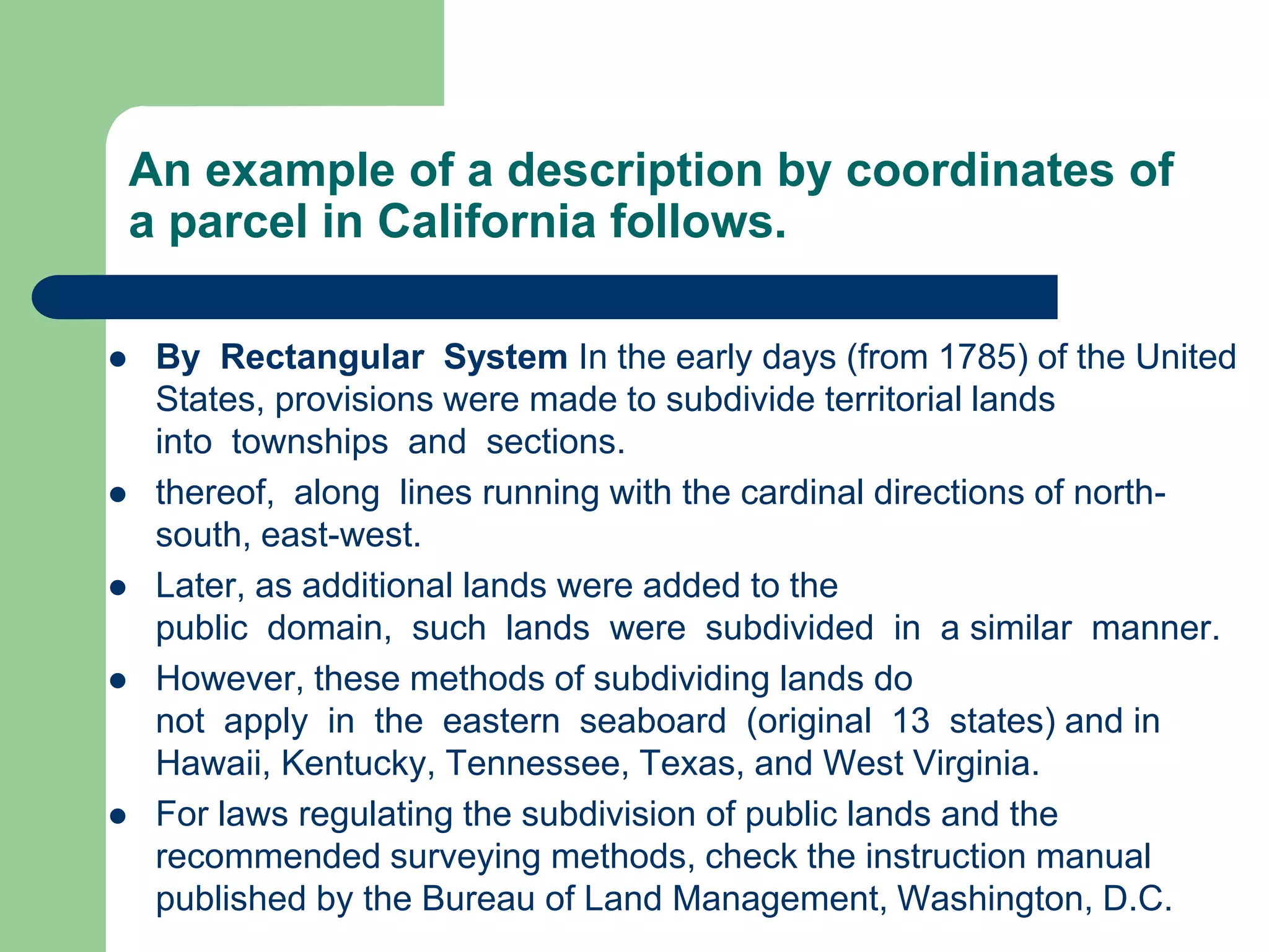 An example of a description by coordinates of
a parcel in California follows.
 By Rectangular System In the early days (from 1785) of the United
States, provisions were made to subdivide territorial lands
into townships and sections.
 thereof, along lines running with the cardinal directions of north-
south, east-west.
 Later, as additional lands were added to the
public domain, such lands were subdivided in a similar manner.
 However, these methods of subdividing lands do
not apply in the eastern seaboard (original 13 states) and in
Hawaii, Kentucky, Tennessee, Texas, and West Virginia.
 For laws regulating the subdivision of public lands and the
recommended surveying methods, check the instruction manual
published by the Bureau of Land Management, Washington, D.C.
 