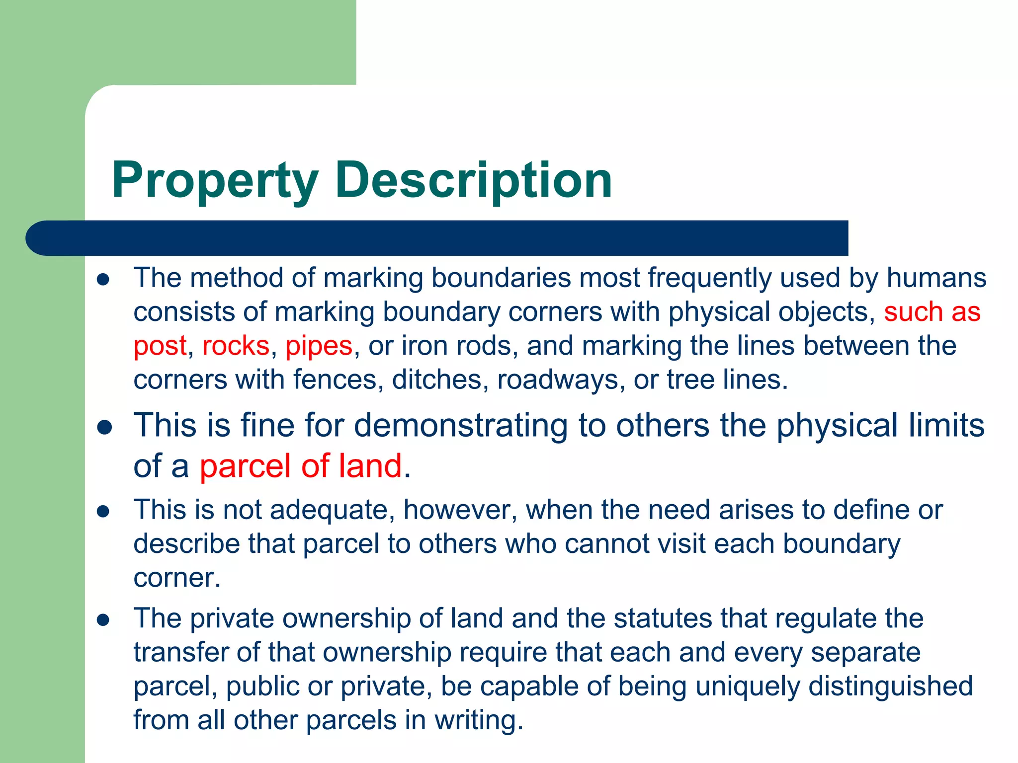 Property Description
 The method of marking boundaries most frequently used by humans
consists of marking boundary corners with physical objects, such as
post, rocks, pipes, or iron rods, and marking the lines between the
corners with fences, ditches, roadways, or tree lines.
 This is fine for demonstrating to others the physical limits
of a parcel of land.
 This is not adequate, however, when the need arises to define or
describe that parcel to others who cannot visit each boundary
corner.
 The private ownership of land and the statutes that regulate the
transfer of that ownership require that each and every separate
parcel, public or private, be capable of being uniquely distinguished
from all other parcels in writing.
 